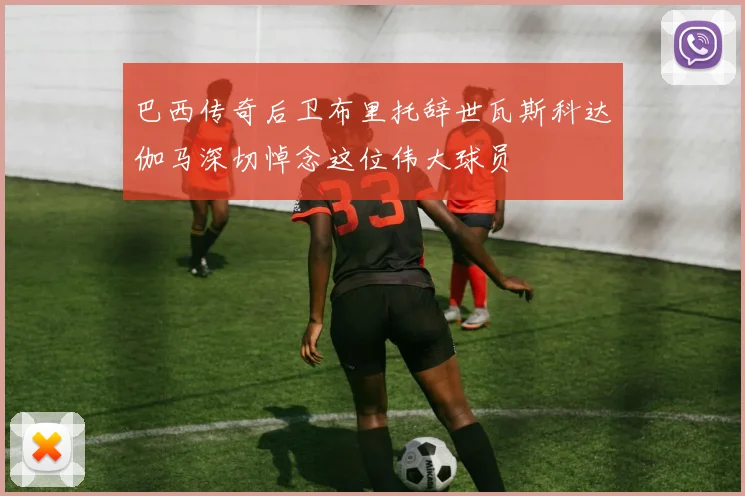 巴西传奇后卫布里托辞世瓦斯科达伽马深切悼念这位伟大球员