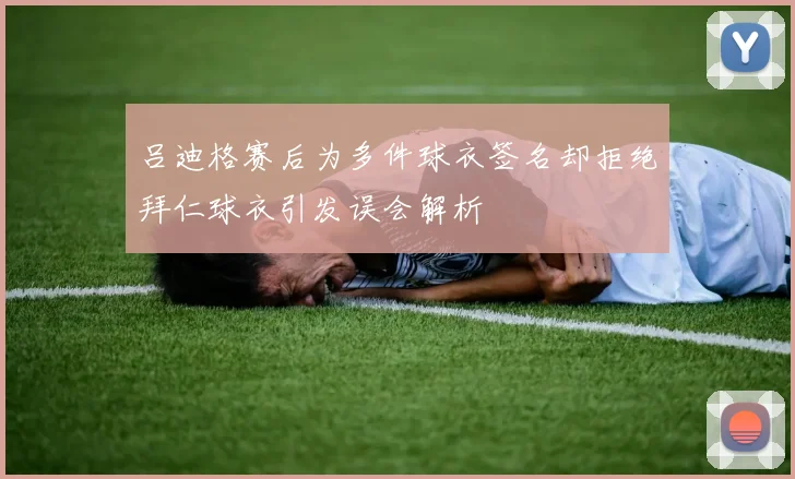 吕迪格赛后为多件球衣签名却拒绝拜仁球衣引发误会解析