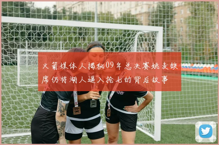 火箭媒体人揭秘09年总决赛姚麦缺席仍将湖人逼入抢七的背后故事