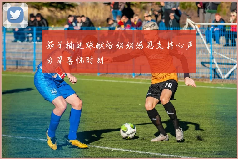 茹子楠进球献给奶奶感恩支持心声分享喜悦时刻