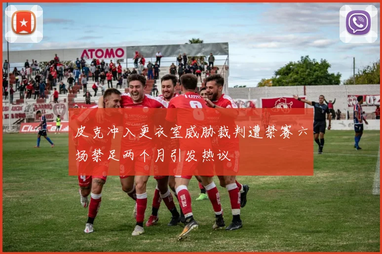 皮克冲入更衣室威胁裁判遭禁赛六场禁足两个月引发热议