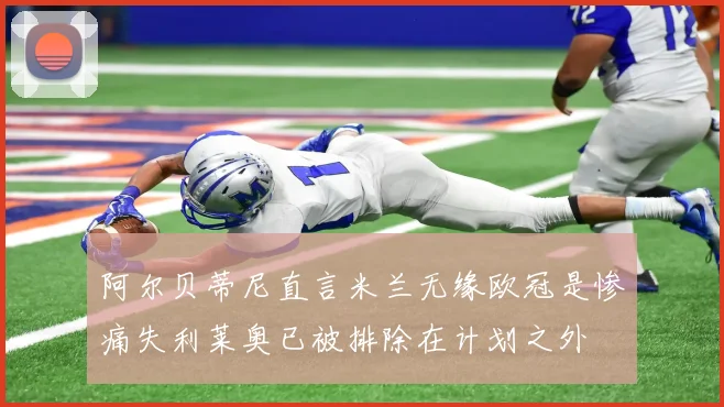 阿尔贝蒂尼直言米兰无缘欧冠是惨痛失利莱奥已被排除在计划之外