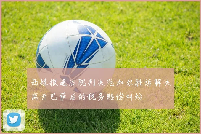 西媒报道法院判决范加尔胜诉解决离开巴萨后的税务赔偿纠纷