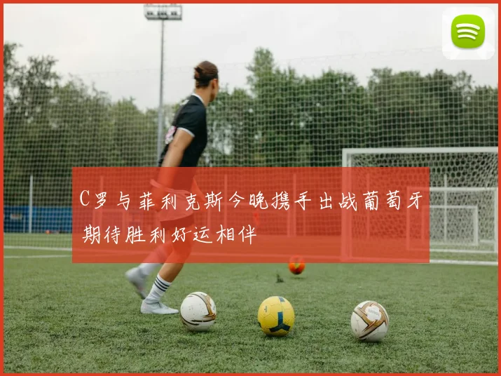 C罗与菲利克斯今晚携手出战葡萄牙期待胜利好运相伴
