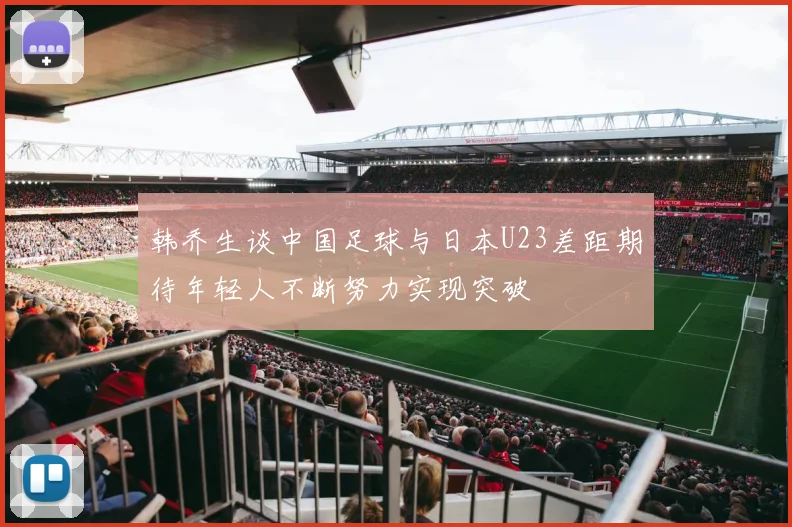 韩乔生谈中国足球与日本U23差距期待年轻人不断努力实现突破