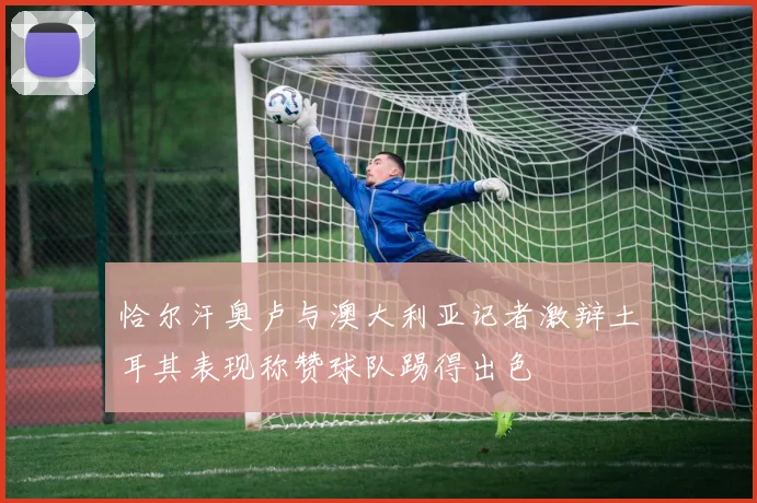 恰尔汗奥卢与澳大利亚记者激辩土耳其表现称赞球队踢得出色